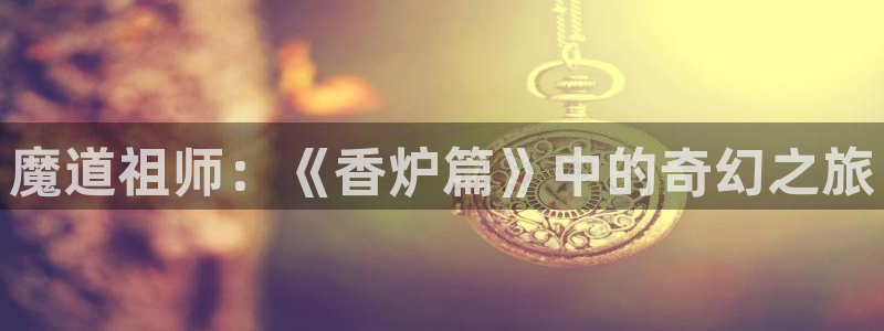 女神漫画羞羞：魔道祖师：《香炉篇》中的奇幻之旅